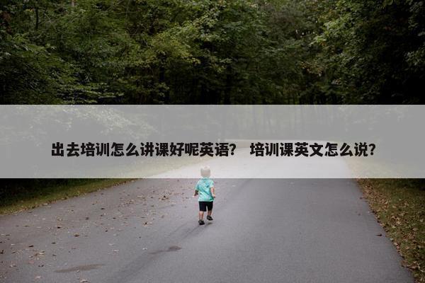 出去培训怎么讲课好呢英语？ 培训课英文怎么说？