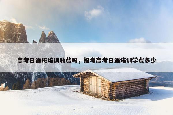 高考日语班培训收费吗，报考高考日语培训学费多少