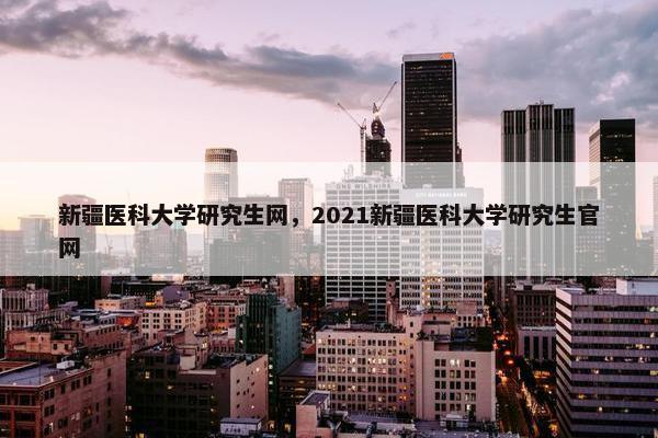 新疆医科大学研究生网，2021新疆医科大学研究生官网