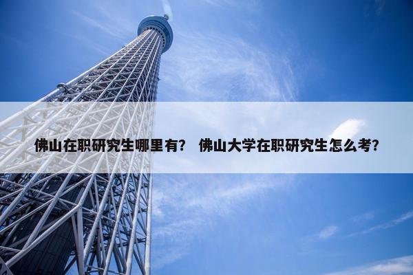 佛山在职研究生哪里有？ 佛山大学在职研究生怎么考？