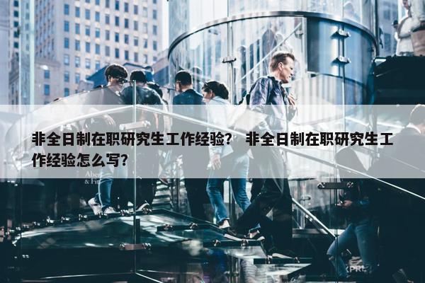 非全日制在职研究生工作经验？ 非全日制在职研究生工作经验怎么写？