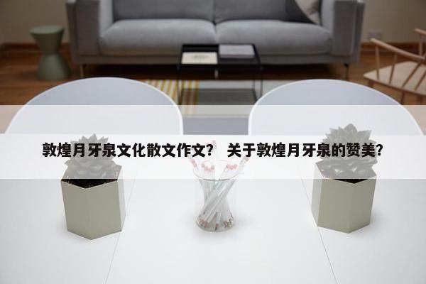 敦煌月牙泉文化散文作文？ 关于敦煌月牙泉的赞美？