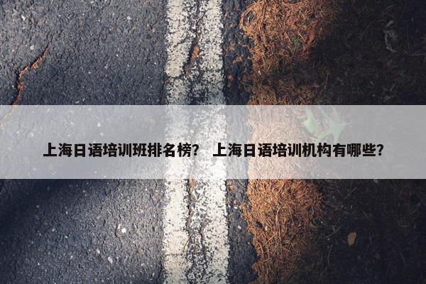 上海日语培训班排名榜？ 上海日语培训机构有哪些？