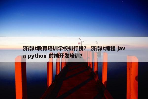 济南it教育培训学校排行榜？ 济南it编程 java python 前端开发培训？
