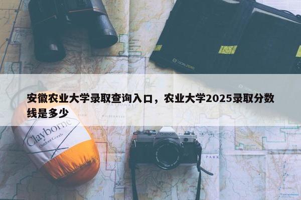 安徽农业大学录取查询入口，农业大学2025录取分数线是多少