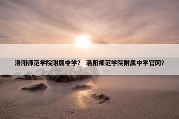 洛阳师范学院附属中学？ 洛阳师范学院附属中学官网？