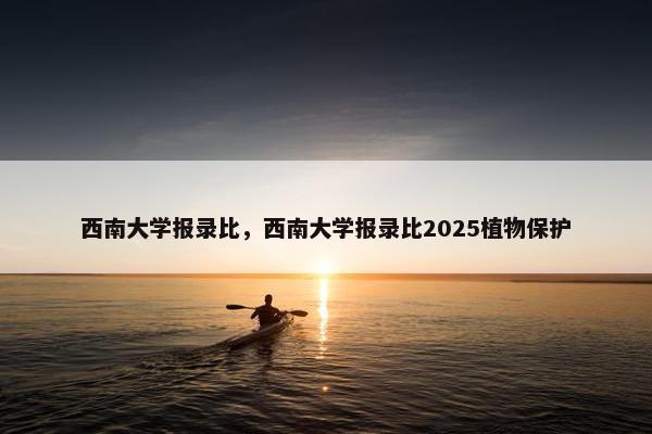 西南大学报录比，西南大学报录比2025植物保护