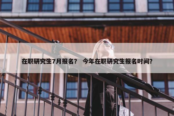 在职研究生7月报名？ 今年在职研究生报名时间？