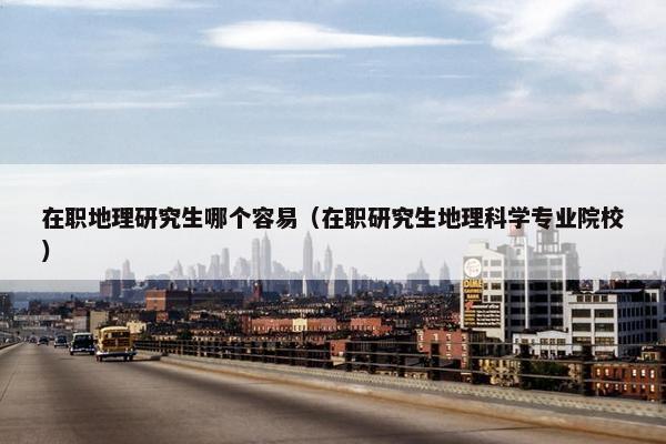 在职地理研究生哪个容易（在职研究生地理科学专业院校）