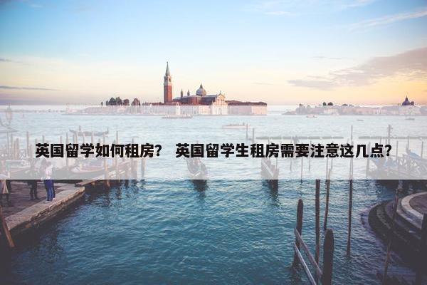 英国留学如何租房？ 英国留学生租房需要注意这几点？