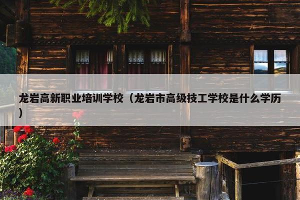 龙岩高新职业培训学校（龙岩市高级技工学校是什么学历）