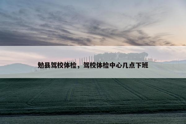 勉县驾校体检，驾校体检中心几点下班