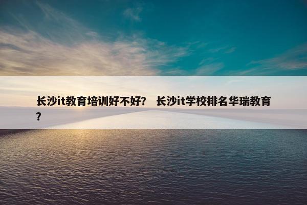 长沙it教育培训好不好？ 长沙it学校排名华瑞教育？