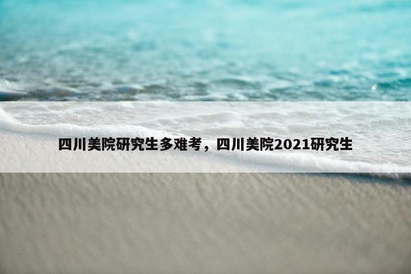 四川美院研究生多难考，四川美院2021研究生
