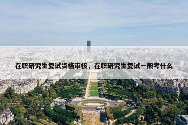 在职研究生复试资格审核，在职研究生复试一般考什么