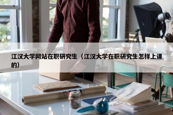 江汉大学网站在职研究生（江汉大学在职研究生怎样上课的）