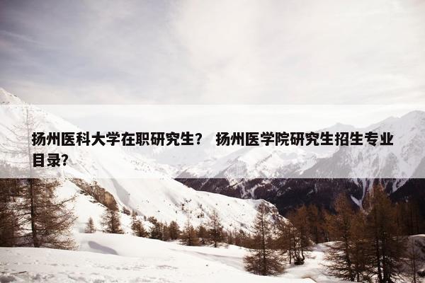 扬州医科大学在职研究生？ 扬州医学院研究生招生专业目录？