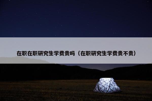 在职在职研究生学费贵吗（在职研究生学费贵不贵）