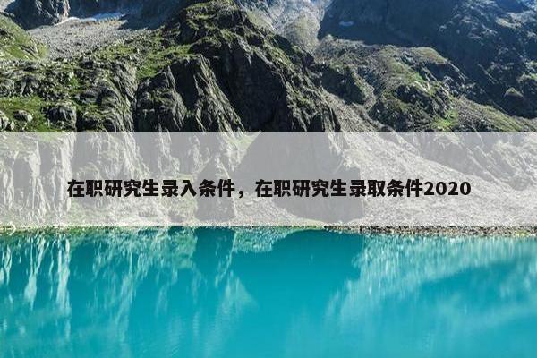 在职研究生录入条件，在职研究生录取条件2020