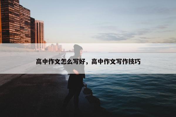 高中作文怎么写好，高中作文写作技巧