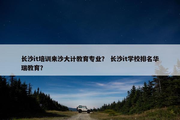 长沙it培训来沙大计教育专业？ 长沙it学校排名华瑞教育？