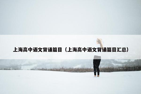 上海高中语文背诵篇目（上海高中语文背诵篇目汇总）