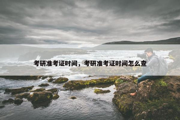 考研准考证时间，考研准考证时间怎么查