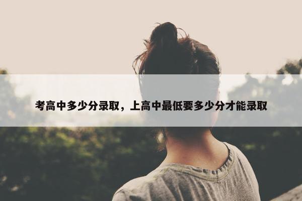考高中多少分录取，上高中最低要多少分才能录取