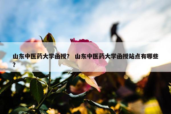 山东中医药大学函授？ 山东中医药大学函授站点有哪些？