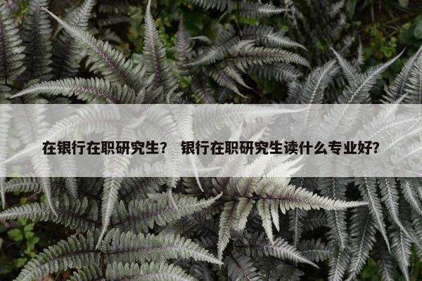 在银行在职研究生？ 银行在职研究生读什么专业好？