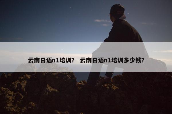云南日语n1培训？ 云南日语n1培训多少钱？