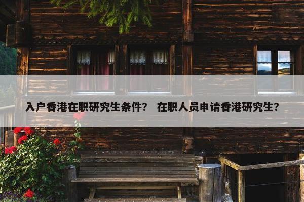 入户香港在职研究生条件？ 在职人员申请香港研究生？