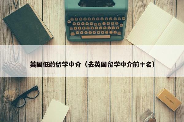 英国低龄留学中介（去英国留学中介前十名）