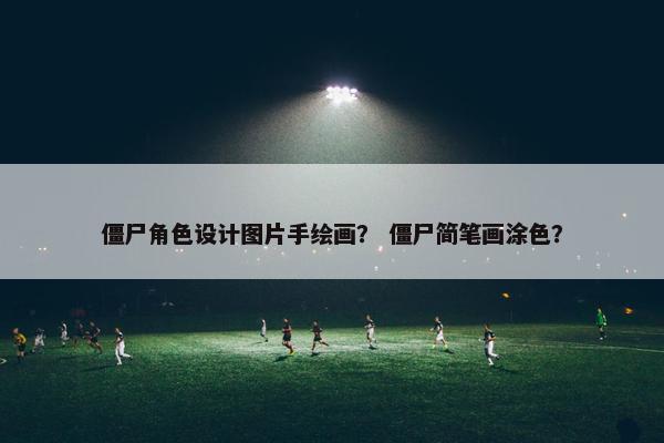 僵尸角色设计图片手绘画？ 僵尸简笔画涂色？