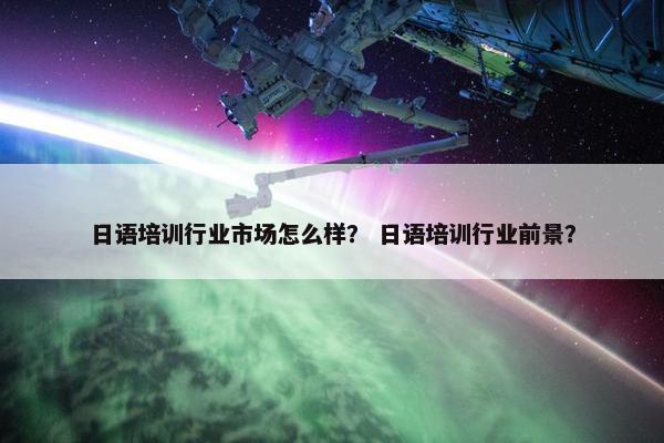 日语培训行业市场怎么样？ 日语培训行业前景？