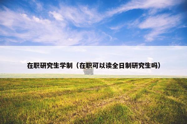 在职研究生学制（在职可以读全日制研究生吗）