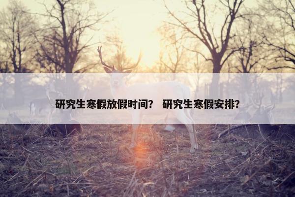 研究生寒假放假时间？ 研究生寒假安排？