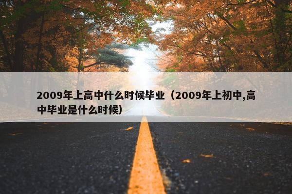 2009年上高中什么时候毕业（2009年上初中,高中毕业是什么时候）