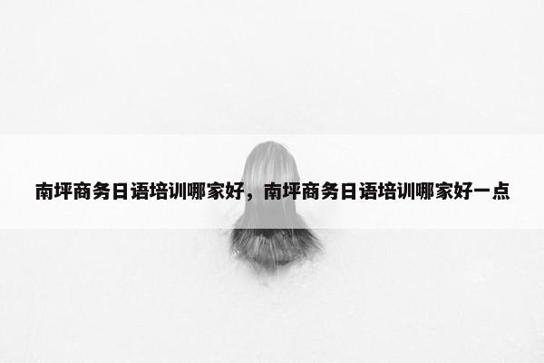 南坪商务日语培训哪家好，南坪商务日语培训哪家好一点