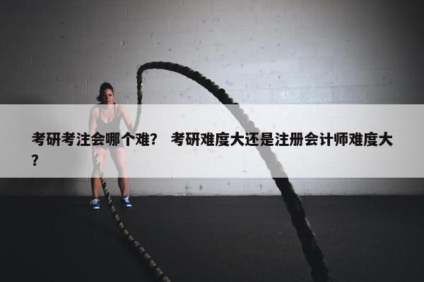 考研考注会哪个难？ 考研难度大还是注册会计师难度大？
