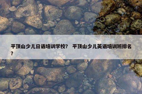 平顶山少儿日语培训学校？ 平顶山少儿英语培训班排名？