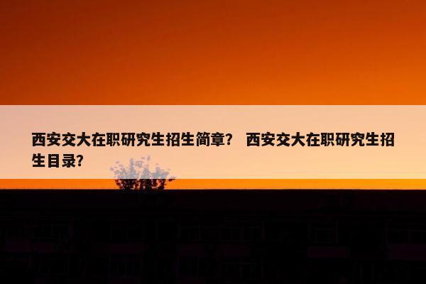 西安交大在职研究生招生简章？ 西安交大在职研究生招生目录？