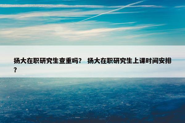 扬大在职研究生查重吗？ 扬大在职研究生上课时间安排？