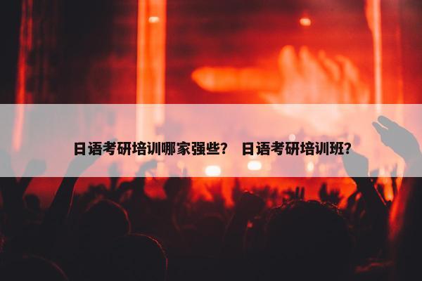 日语考研培训哪家强些？ 日语考研培训班？