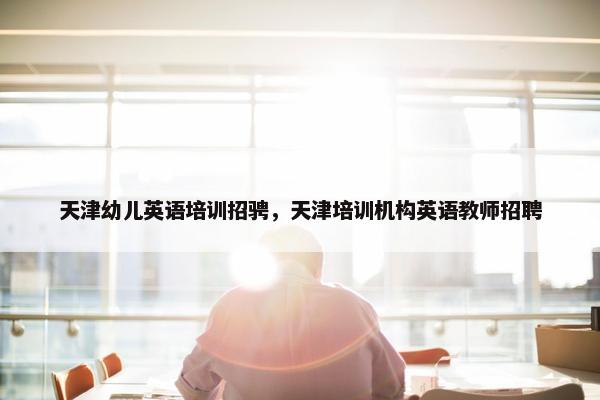 天津幼儿英语培训招骋，天津培训机构英语教师招聘