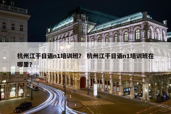 杭州江干日语n1培训班？ 杭州江干日语n1培训班在哪里？