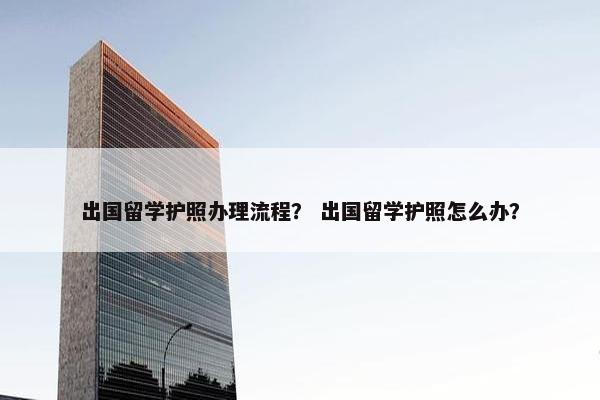 出国留学护照办理流程？ 出国留学护照怎么办？