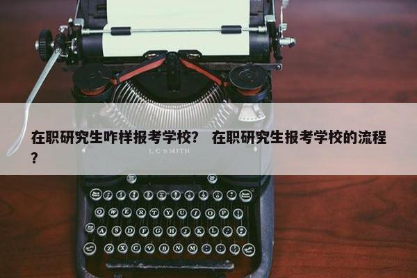 在职研究生咋样报考学校？ 在职研究生报考学校的流程？
