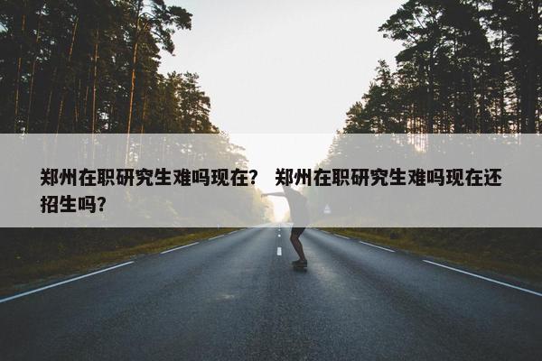 郑州在职研究生难吗现在？ 郑州在职研究生难吗现在还招生吗？
