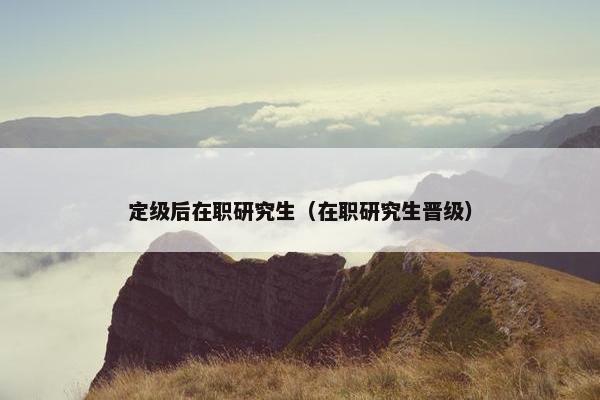 定级后在职研究生（在职研究生晋级）